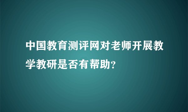 中国教育测评网对老师开展教学教研是否有帮助？