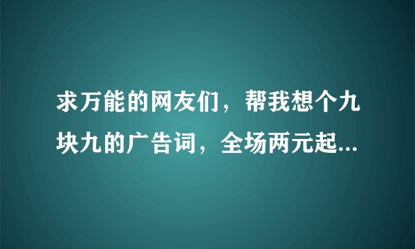 求万能的网友们，帮我想个九块九的广告词，全场两元起的，最高十块。感谢！！