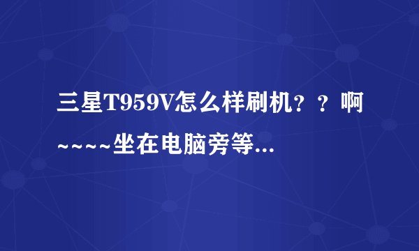 三星T959V怎么样刷机？？啊~~~~坐在电脑旁等答案！！