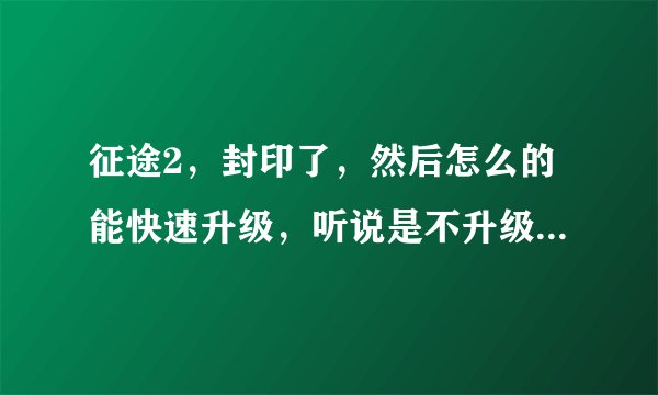 征途2，封印了，然后怎么的能快速升级，听说是不升级？不用体力，然后怎么的离酒，我新手，不太会啊