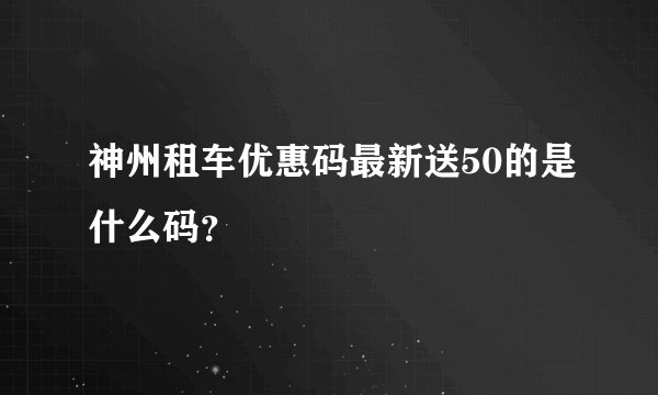 神州租车优惠码最新送50的是什么码？