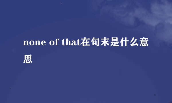 none of that在句末是什么意思
