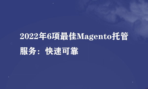 2022年6项最佳Magento托管服务：快速可靠