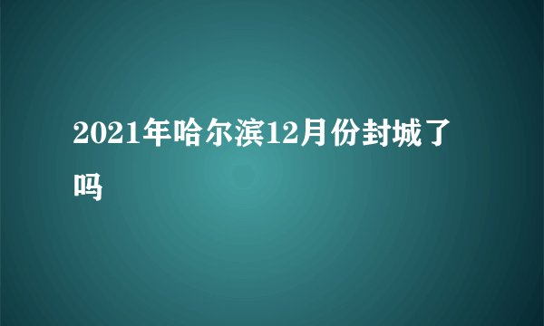 2021年哈尔滨12月份封城了吗