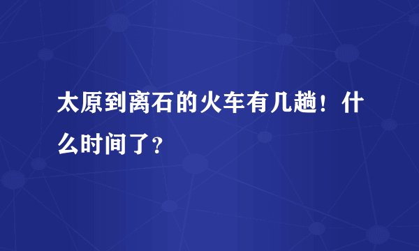 太原到离石的火车有几趟！什么时间了？
