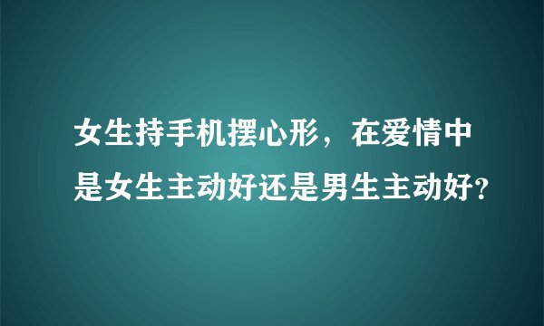 女生持手机摆心形，在爱情中是女生主动好还是男生主动好？