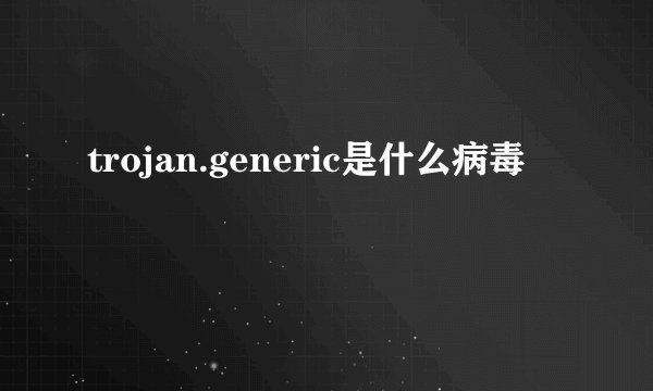trojan.generic是什么病毒