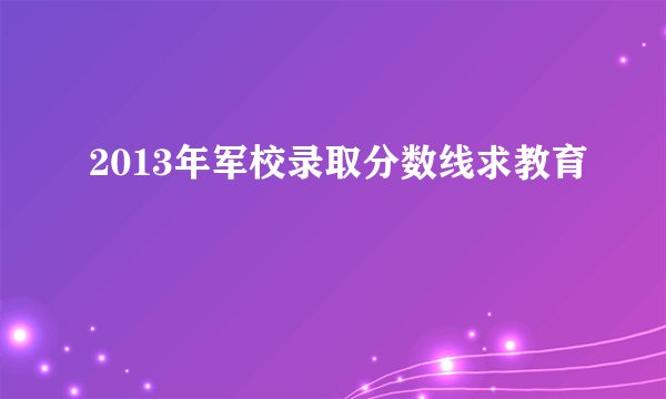 2013年军校录取分数线求教育