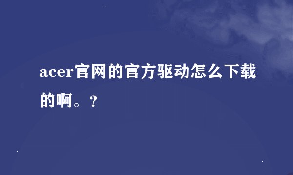 acer官网的官方驱动怎么下载的啊。？
