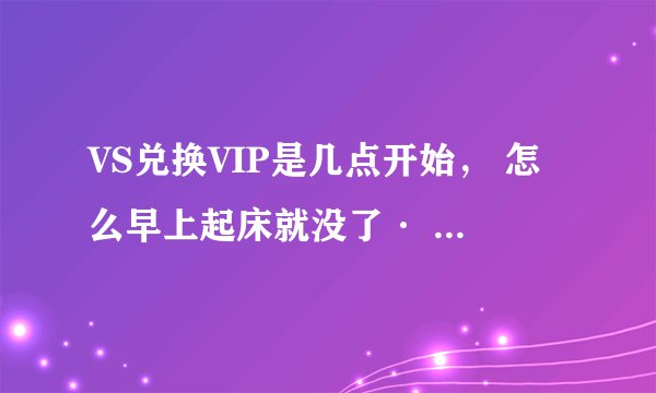 VS兑换VIP是几点开始， 怎么早上起床就没了· 老是说名额没了· 谁给我说一下 是一天24小时当中几点开始的