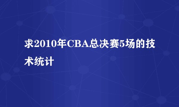 求2010年CBA总决赛5场的技术统计