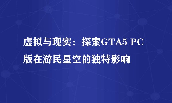 虚拟与现实：探索GTA5 PC版在游民星空的独特影响