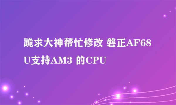 跪求大神帮忙修改 磐正AF68U支持AM3 的CPU
