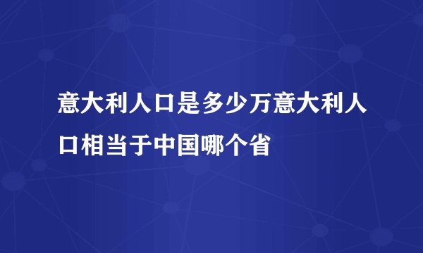 意大利人口是多少万意大利人口相当于中国哪个省