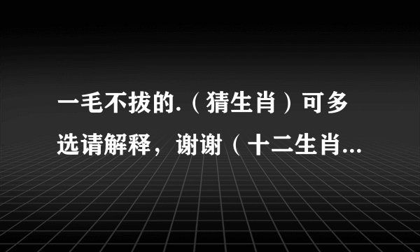 一毛不拔的.（猜生肖）可多选请解释，谢谢（十二生肖鼠牛虎兔龙蛇马羊猴鸡狗猪）