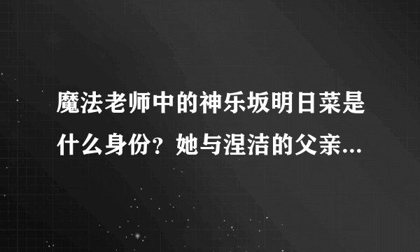 魔法老师中的神乐坂明日菜是什么身份？她与涅洁的父亲是什么关系？？？？