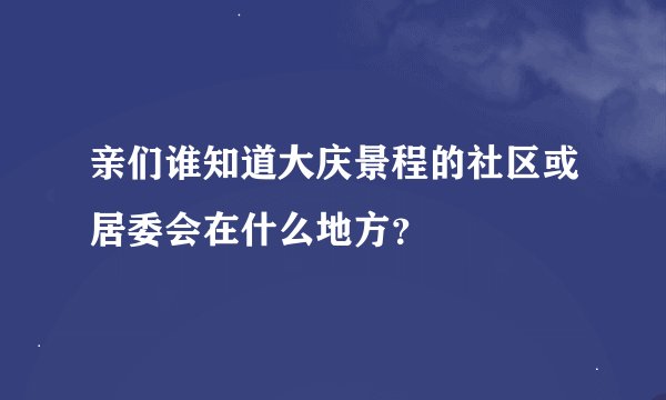 亲们谁知道大庆景程的社区或居委会在什么地方？