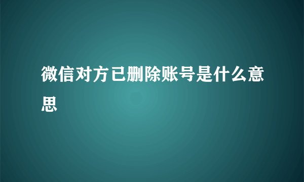 微信对方已删除账号是什么意思