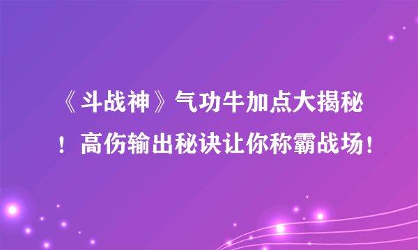 《斗战神》气功牛加点大揭秘！高伤输出秘诀让你称霸战场！