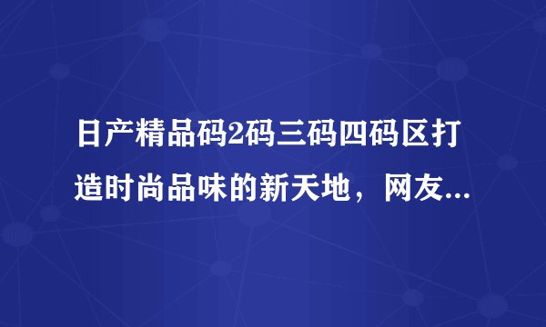日产精品码2码三码四码区打造时尚品味的新天地，网友：全新的体验！