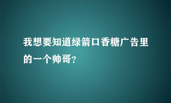 我想要知道绿箭口香糖广告里的一个帅哥？