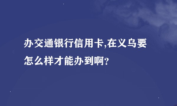 办交通银行信用卡,在义乌要怎么样才能办到啊？