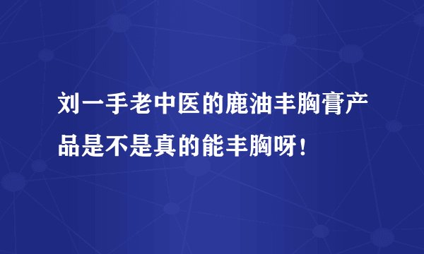 刘一手老中医的鹿油丰胸膏产品是不是真的能丰胸呀！