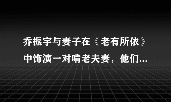 乔振宇与妻子在《老有所依》中饰演一对啃老夫妻，他们在现实中是什么样的