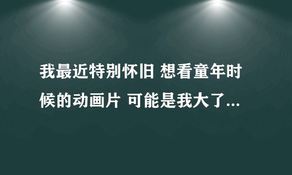 我最近特别怀旧 想看童年时候的动画片 可能是我大了 哪个兄弟有好的网站给我推荐一下