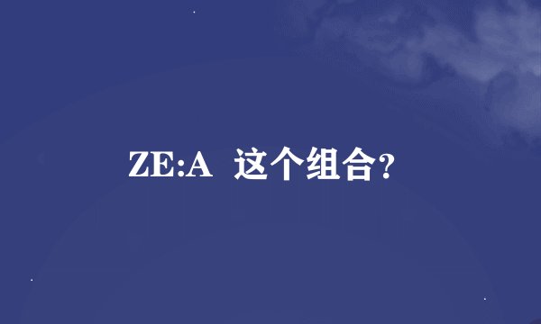 ZE:A  这个组合？