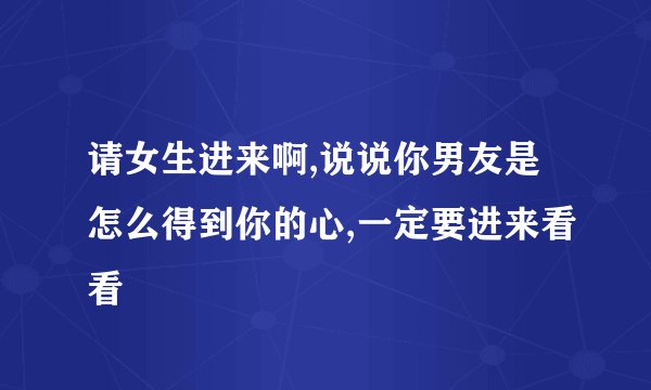 请女生进来啊,说说你男友是怎么得到你的心,一定要进来看看