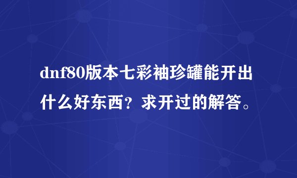 dnf80版本七彩袖珍罐能开出什么好东西？求开过的解答。