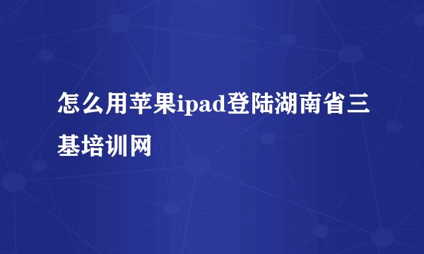 怎么用苹果ipad登陆湖南省三基培训网