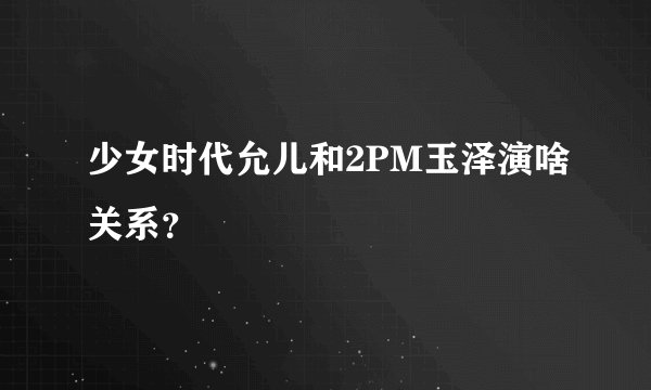 少女时代允儿和2PM玉泽演啥关系？