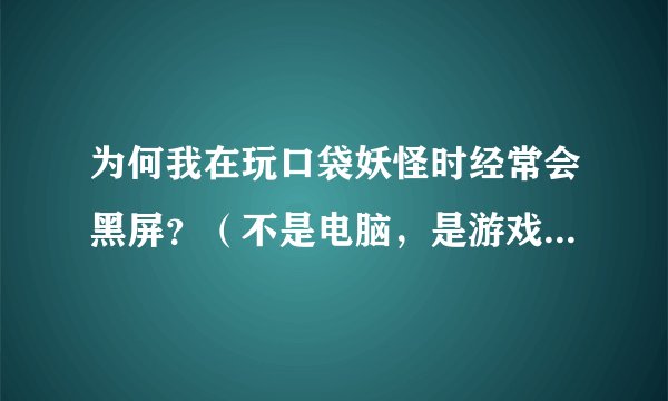 为何我在玩口袋妖怪时经常会黑屏？（不是电脑，是游戏）或定机？