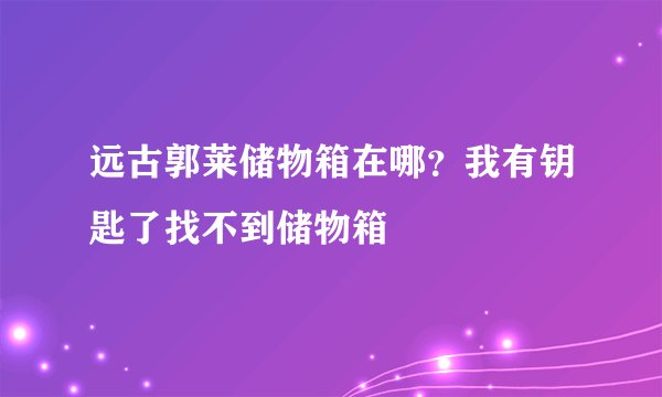 远古郭莱储物箱在哪？我有钥匙了找不到储物箱