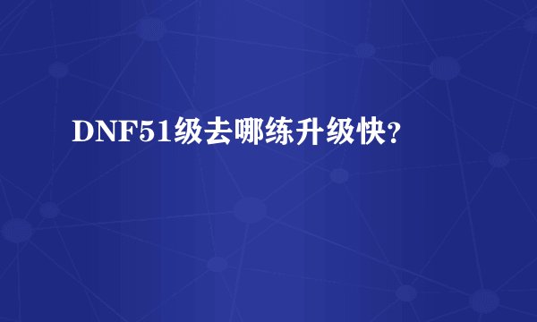 DNF51级去哪练升级快？