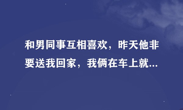 和男同事互相喜欢，昨天他非要送我回家，我俩在车上就亲起来了，到现在就一直没联系我，他是后悔了吗？