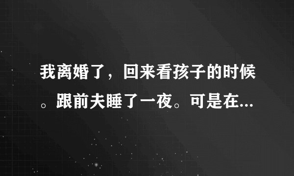 我离婚了，回来看孩子的时候。跟前夫睡了一夜。可是在我睡着的时候。他偷偷用我手机给我男朋友开视频。怎
