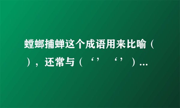 螳螂捕蝉这个成语用来比喻（），还常与（‘’ ‘’）一起连用。
