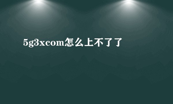 5g3xcom怎么上不了了
