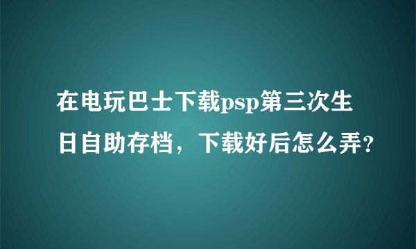 在电玩巴士下载psp第三次生日自助存档，下载好后怎么弄？