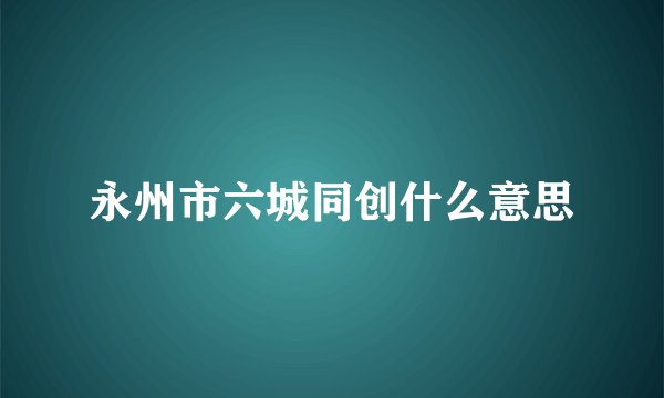 永州市六城同创什么意思