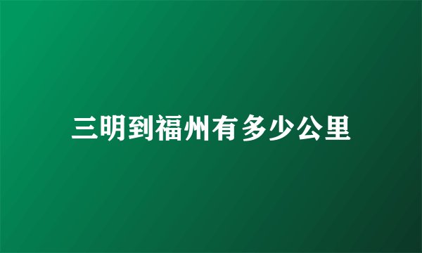 三明到福州有多少公里
