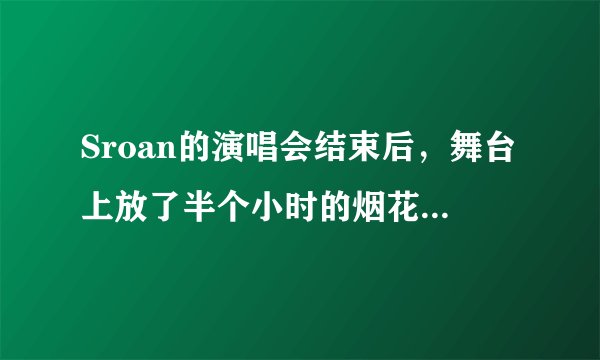 Sroan的演唱会结束后，舞台上放了半个小时的烟花，也不怎么精彩。但是筹备这场烟火的工作人员