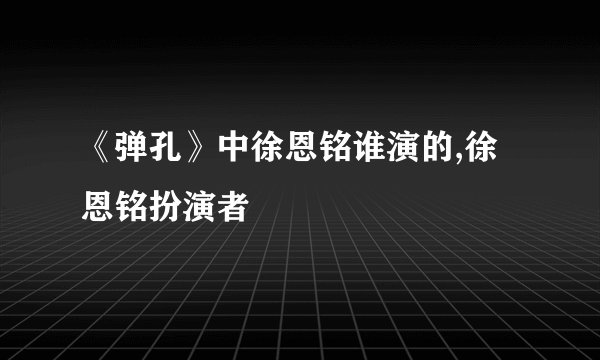 《弹孔》中徐恩铭谁演的,徐恩铭扮演者