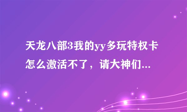 天龙八部3我的yy多玩特权卡怎么激活不了，请大神们详细点告诉我下，