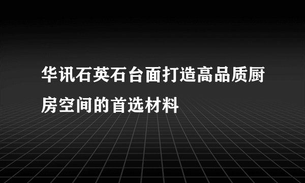 华讯石英石台面打造高品质厨房空间的首选材料