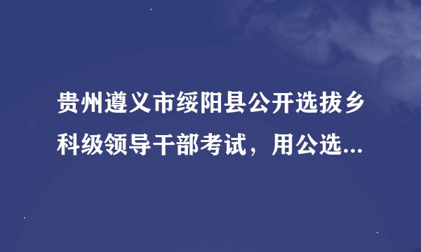 贵州遵义市绥阳县公开选拔乡科级领导干部考试，用公选王七天冲刺宝典有不有用？