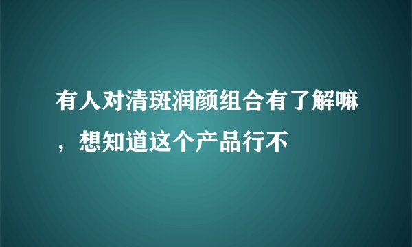 有人对清斑润颜组合有了解嘛，想知道这个产品行不
